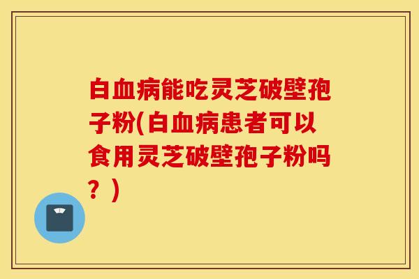 白血病能吃灵芝破壁孢子粉(白血病患者可以食用灵芝破壁孢子粉吗？)
