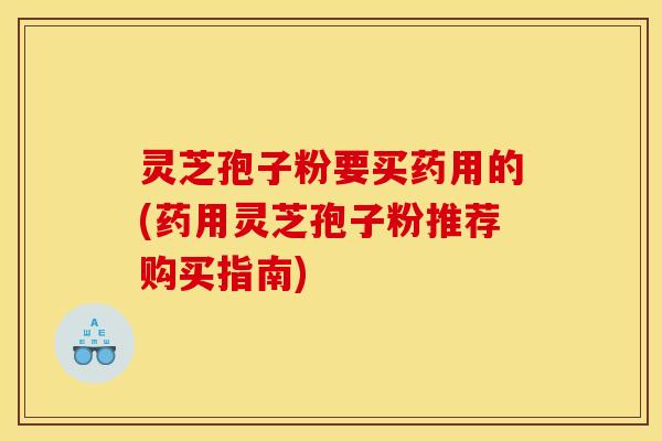灵芝孢子粉要买药用的(药用灵芝孢子粉推荐购买指南)