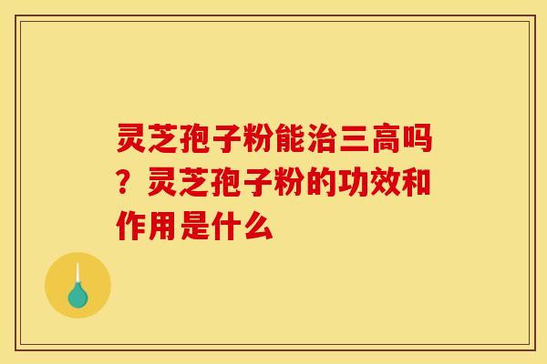 灵芝孢子粉能治三高吗？灵芝孢子粉的功效和作用是什么