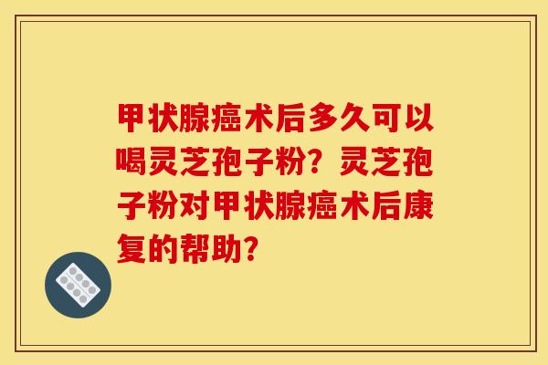甲状腺癌术后多久可以喝灵芝孢子粉？灵芝孢子粉对甲状腺癌术后康复的帮助？