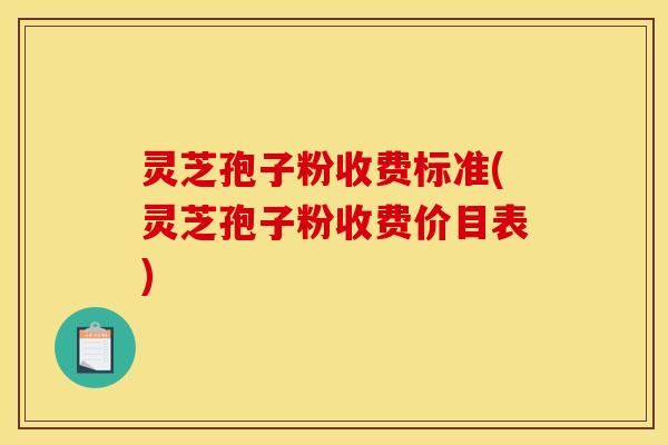 灵芝孢子粉收费标准(灵芝孢子粉收费价目表)