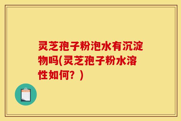 灵芝孢子粉泡水有沉淀物吗(灵芝孢子粉水溶性如何？)