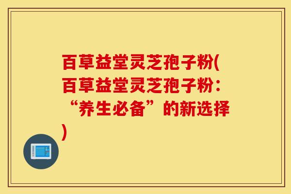 百草益堂灵芝孢子粉(百草益堂灵芝孢子粉：“养生必备”的新选择)