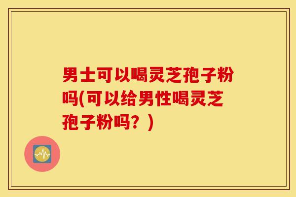 男士可以喝灵芝孢子粉吗(可以给男性喝灵芝孢子粉吗？)
