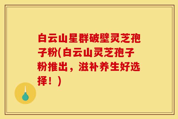 白云山星群破壁灵芝孢子粉(白云山灵芝孢子粉推出，滋补养生好选择！)