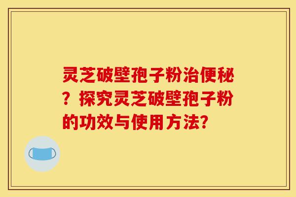 灵芝破壁孢子粉治便秘？探究灵芝破壁孢子粉的功效与使用方法？