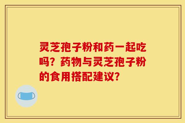 灵芝孢子粉和药一起吃吗？药物与灵芝孢子粉的食用搭配建议？