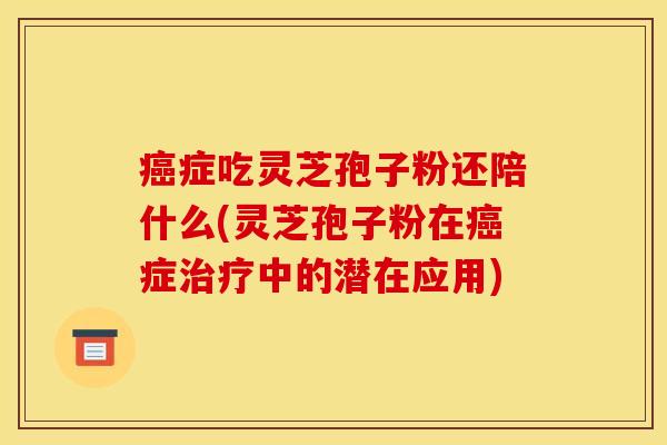 癌症吃灵芝孢子粉还陪什么(灵芝孢子粉在癌症治疗中的潜在应用)