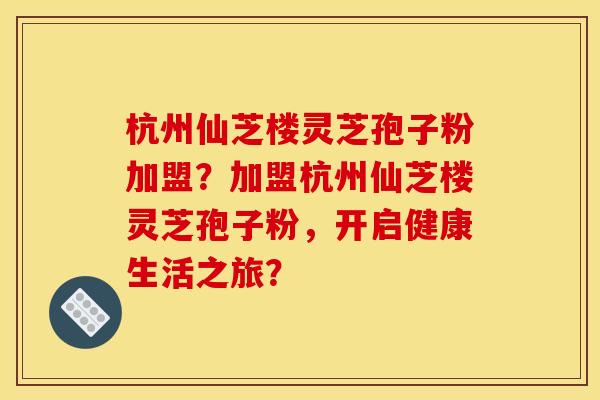 杭州仙芝楼灵芝孢子粉加盟？加盟杭州仙芝楼灵芝孢子粉，开启健康生活之旅？