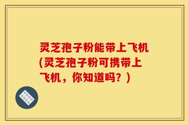 灵芝孢子粉能带上飞机(灵芝孢子粉可携带上飞机，你知道吗？)