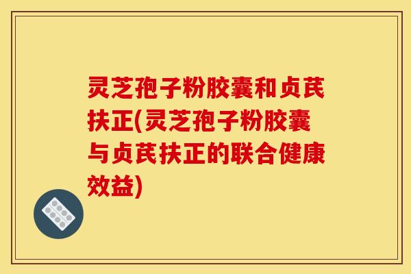 灵芝孢子粉胶囊和贞芪扶正(灵芝孢子粉胶囊与贞芪扶正的联合健康效益)