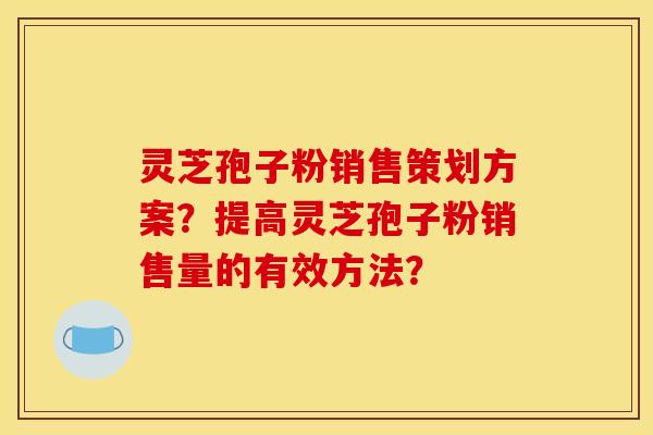 灵芝孢子粉销售策划方案？提高灵芝孢子粉销售量的有效方法？