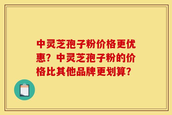 中灵芝孢子粉价格更优惠？中灵芝孢子粉的价格比其他品牌更划算？