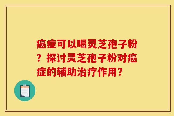 癌症可以喝灵芝孢子粉？探讨灵芝孢子粉对癌症的辅助治疗作用？