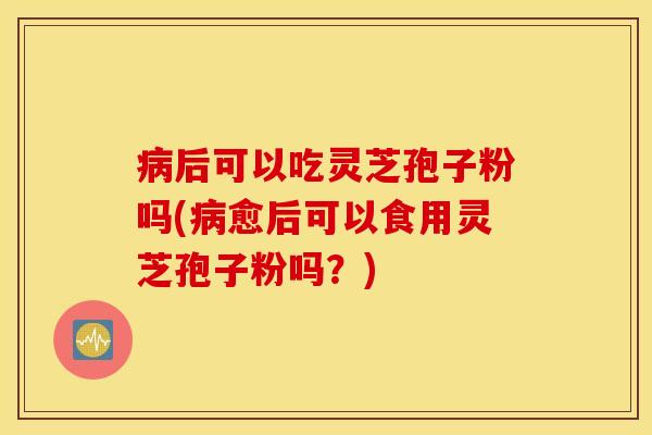 病后可以吃灵芝孢子粉吗(病愈后可以食用灵芝孢子粉吗？)