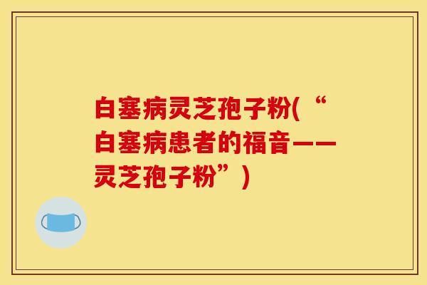 白塞病灵芝孢子粉(“白塞病患者的福音——灵芝孢子粉”)