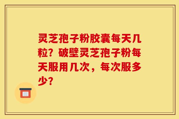 灵芝孢子粉胶囊每天几粒？破壁灵芝孢子粉每天服用几次，每次服多少？