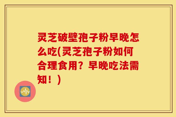 灵芝破壁孢子粉早晚怎么吃(灵芝孢子粉如何合理食用？早晚吃法需知！)