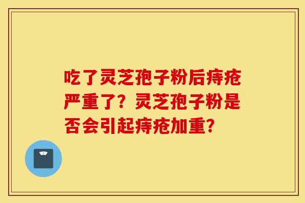 吃了灵芝孢子粉后痔疮严重了？灵芝孢子粉是否会引起痔疮加重？