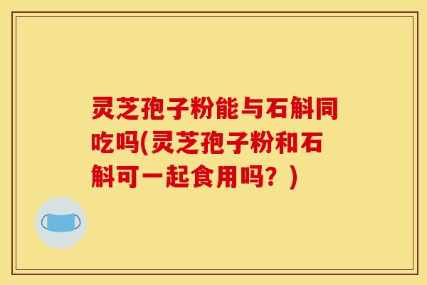 灵芝孢子粉能与石斛同吃吗(灵芝孢子粉和石斛可一起食用吗？)