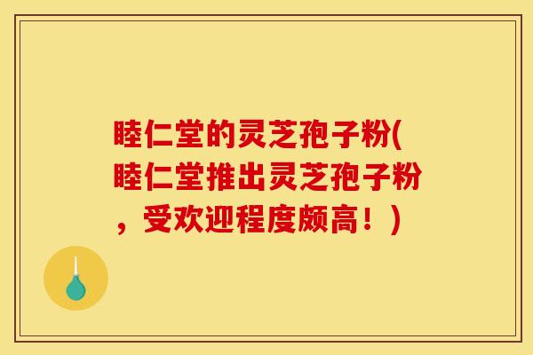 睦仁堂的灵芝孢子粉(睦仁堂推出灵芝孢子粉，受欢迎程度颇高！)