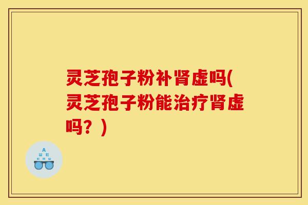 灵芝孢子粉补肾虚吗(灵芝孢子粉能治疗肾虚吗？)