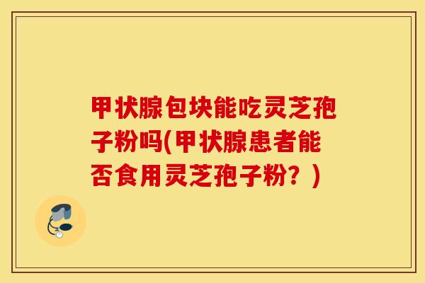 甲状腺包块能吃灵芝孢子粉吗(甲状腺患者能否食用灵芝孢子粉？)