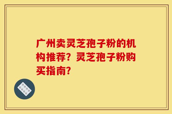 广州卖灵芝孢子粉的机构推荐？灵芝孢子粉购买指南？