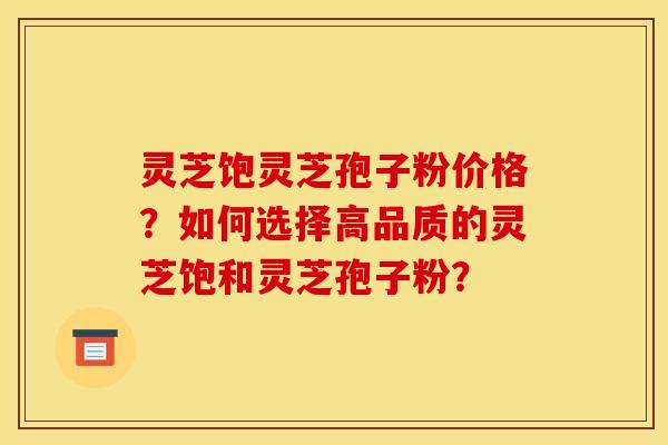 灵芝饱灵芝孢子粉价格？如何选择高品质的灵芝饱和灵芝孢子粉？