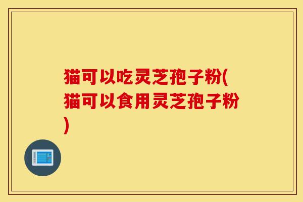 猫可以吃灵芝孢子粉(猫可以食用灵芝孢子粉)