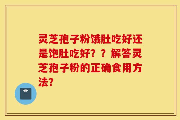 灵芝孢子粉饿肚吃好还是饱肚吃好？？解答灵芝孢子粉的正确食用方法？