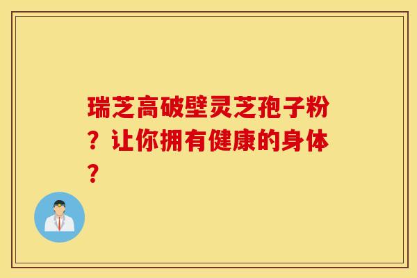瑞芝高破壁灵芝孢子粉？让你拥有健康的身体？