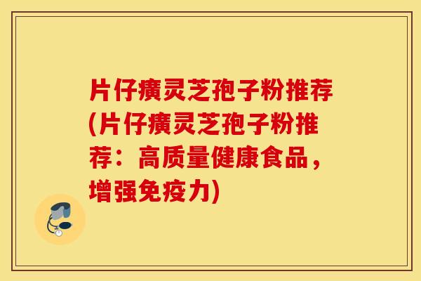 片仔癀灵芝孢子粉推荐(片仔癀灵芝孢子粉推荐：高质量健康食品，增强免疫力)