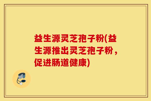 益生源灵芝孢子粉(益生源推出灵芝孢子粉，促进肠道健康)