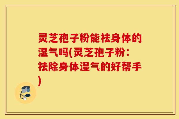 灵芝孢子粉能祛身体的湿气吗(灵芝孢子粉：祛除身体湿气的好帮手)