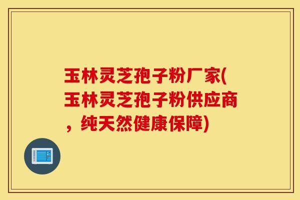 玉林灵芝孢子粉厂家(玉林灵芝孢子粉供应商，纯天然健康保障)
