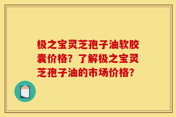极之宝灵芝孢子油软胶囊价格？了解极之宝灵芝孢子油的市场价格？