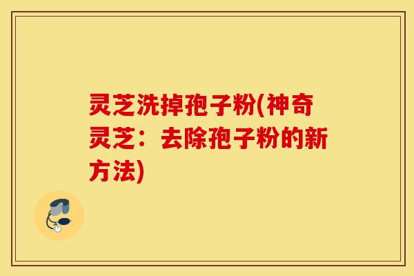 灵芝洗掉孢子粉(神奇灵芝：去除孢子粉的新方法)