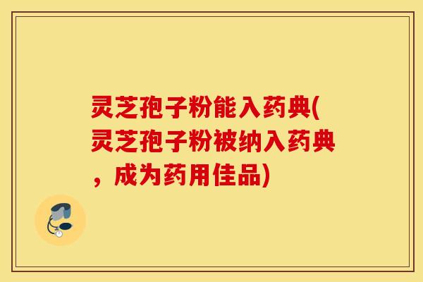 灵芝孢子粉能入药典(灵芝孢子粉被纳入药典，成为药用佳品)