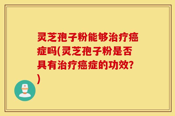 灵芝孢子粉能够治疗癌症吗(灵芝孢子粉是否具有治疗癌症的功效？)