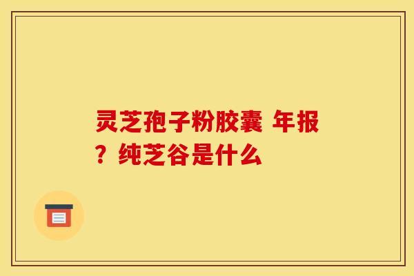 灵芝孢子粉胶囊 年报？纯芝谷是什么