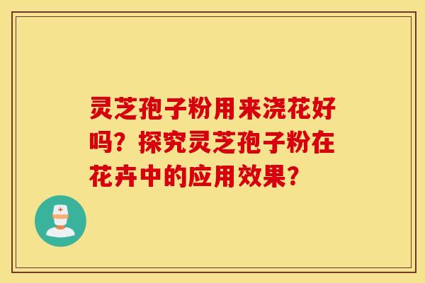 灵芝孢子粉用来浇花好吗？探究灵芝孢子粉在花卉中的应用效果？