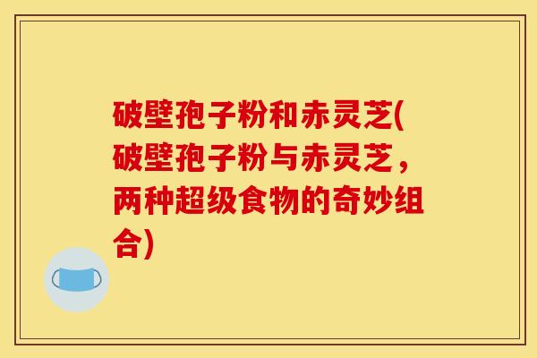 破壁孢子粉和赤灵芝(破壁孢子粉与赤灵芝，两种超级食物的奇妙组合)
