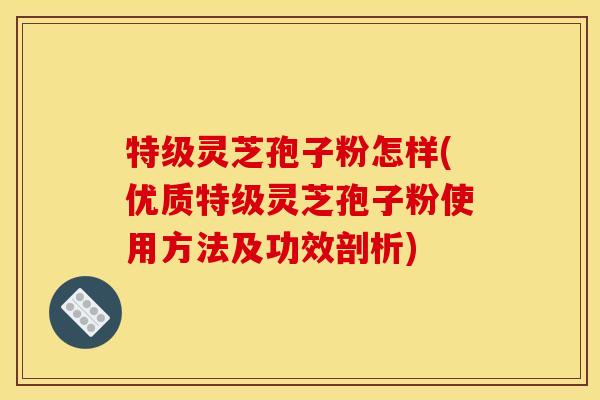 特级灵芝孢子粉怎样(优质特级灵芝孢子粉使用方法及功效剖析)