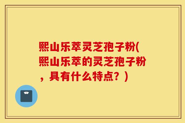 熙山乐萃灵芝孢子粉(熙山乐萃的灵芝孢子粉，具有什么特点？)