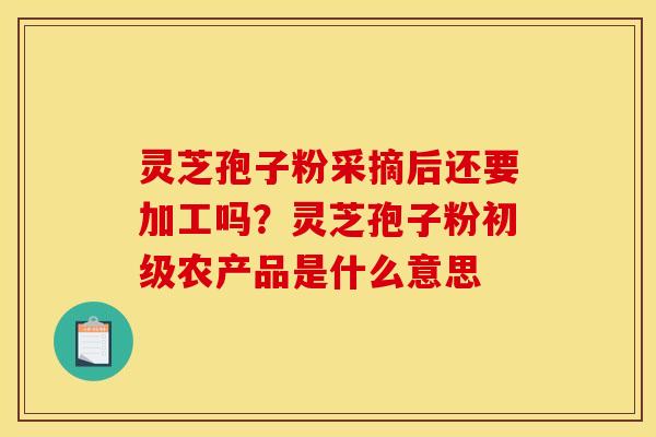 灵芝孢子粉采摘后还要加工吗？灵芝孢子粉初级农产品是什么意思