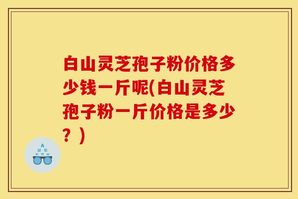 白山灵芝孢子粉价格多少钱一斤呢(白山灵芝孢子粉一斤价格是多少？)