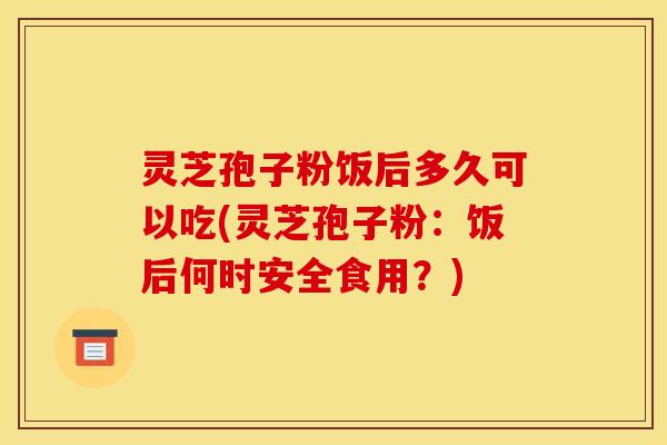 灵芝孢子粉饭后多久可以吃(灵芝孢子粉：饭后何时安全食用？)