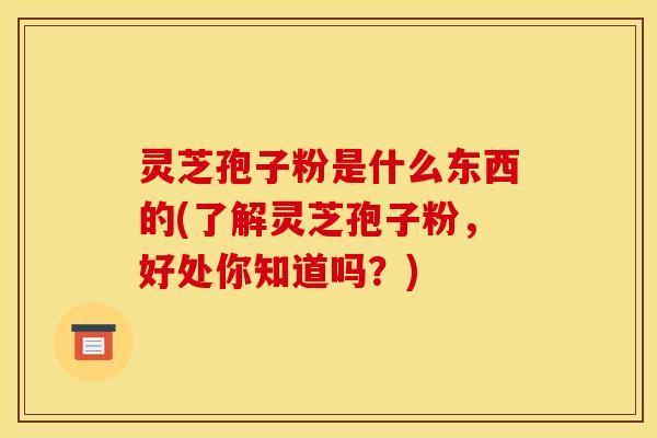 灵芝孢子粉是什么东西的(了解灵芝孢子粉，好处你知道吗？)