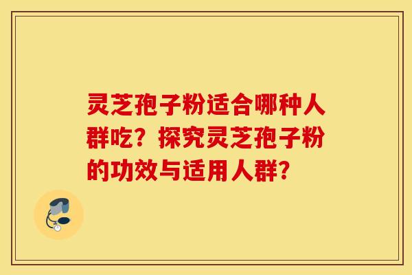 灵芝孢子粉适合哪种人群吃？探究灵芝孢子粉的功效与适用人群？